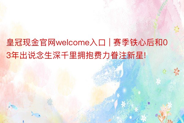 皇冠现金官网welcome入口 | 赛季铁心后和03年出说念生深千里拥抱费力眷注新星!