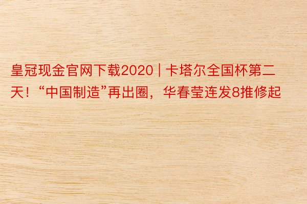 皇冠现金官网下载2020 | 卡塔尔全国杯第二天！“中国制造”再出圈，华春莹连发8推修起