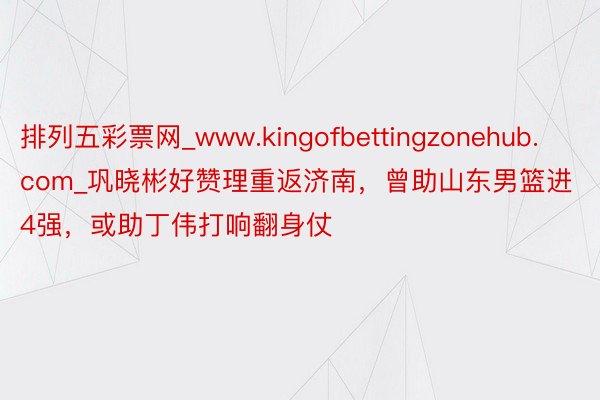 排列五彩票网_www.kingofbettingzonehub.com_巩晓彬好赞理重返济南，曾助山东男篮进4强，或助丁伟打响翻身仗