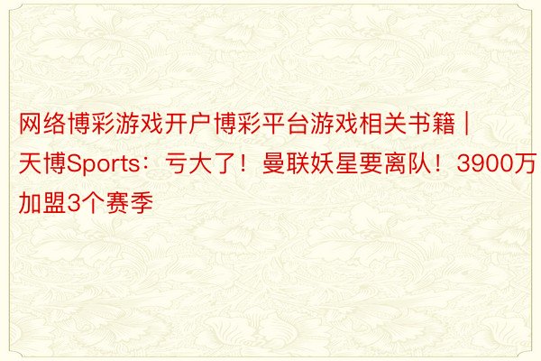网络博彩游戏开户博彩平台游戏相关书籍 | 天博Sports：亏大了！曼联妖星要离队！3900万加盟3个赛季