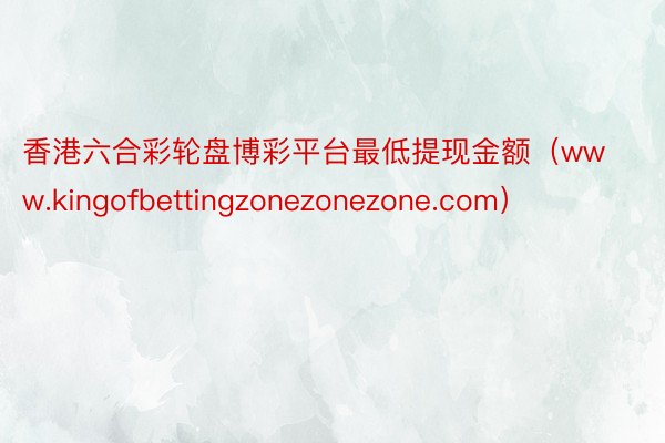 香港六合彩轮盘博彩平台最低提现金额（www.kingofbettingzonezonezone.com）