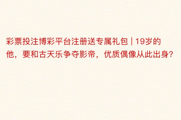 彩票投注博彩平台注册送专属礼包 | 19岁的他，要和古天乐争夺影帝，优质偶像从此出身？