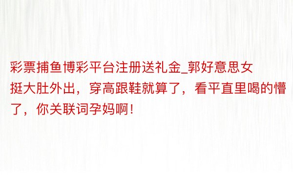 彩票捕鱼博彩平台注册送礼金_郭好意思女挺大肚外出，穿高跟鞋就算了，看平直里喝的懵了，你关联词孕妈啊！