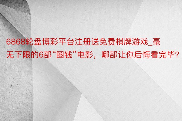 6868轮盘博彩平台注册送免费棋牌游戏_毫无下限的6部“圈钱”电影，哪部让你后悔看完毕？
