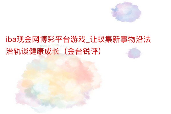 iba现金网博彩平台游戏_让蚁集新事物沿法治轨谈健康成长（金台锐评）