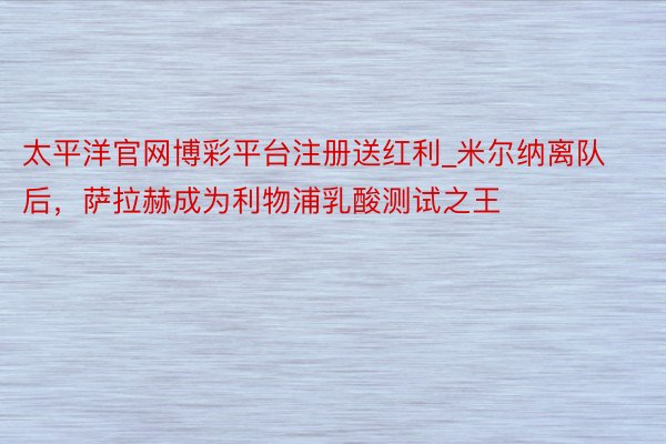 太平洋官网博彩平台注册送红利_米尔纳离队后，萨拉赫成为利物浦乳酸测试之王