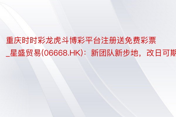 重庆时时彩龙虎斗博彩平台注册送免费彩票_星盛贸易(06668.HK)：新团队新步地，改日可期