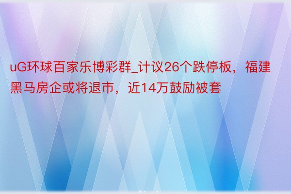 uG环球百家乐博彩群_计议26个跌停板，福建黑马房企或将退市，近14万鼓励被套