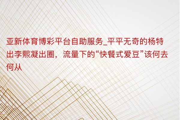 亚新体育博彩平台自助服务_平平无奇的杨特出李熙凝出圈，流量下的“快餐式爱豆”该何去何从
