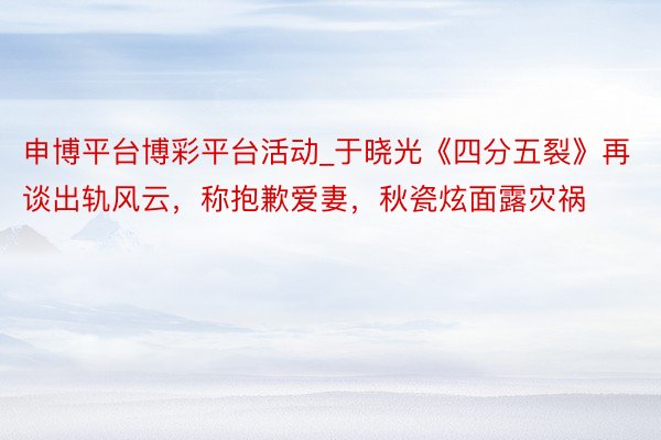 申博平台博彩平台活动_于晓光《四分五裂》再谈出轨风云，称抱歉爱妻，秋瓷炫面露灾祸