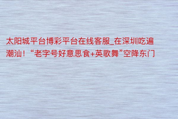 太阳城平台博彩平台在线客服_在深圳吃遍潮汕！“老字号好意思食+英歌舞”空降东门