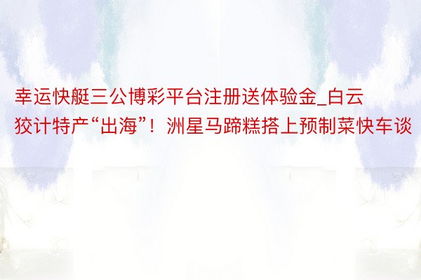 幸运快艇三公博彩平台注册送体验金_白云狡计特产“出海”！洲星马蹄糕搭上预制菜快车谈