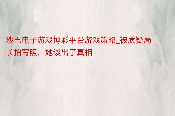 沙巴电子游戏博彩平台游戏策略_被质疑局长拍写照，她谈出了真相