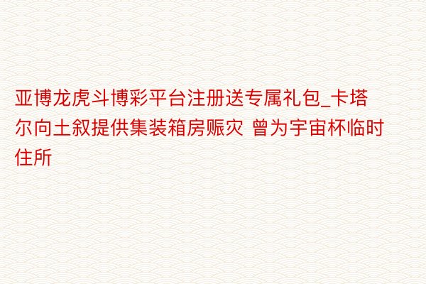 亚博龙虎斗博彩平台注册送专属礼包_卡塔尔向土叙提供集装箱房赈灾 曾为宇宙杯临时住所