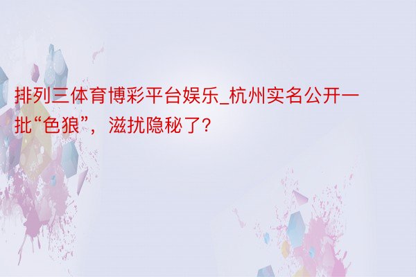 排列三体育博彩平台娱乐_杭州实名公开一批“色狼”，滋扰隐秘了？