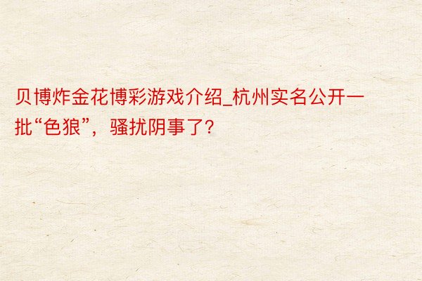 贝博炸金花博彩游戏介绍_杭州实名公开一批“色狼”，骚扰阴事了？