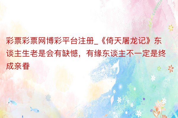 彩票彩票网博彩平台注册_《倚天屠龙记》东谈主生老是会有缺憾，有缘东谈主不一定是终成亲眷