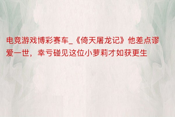 电竞游戏博彩赛车_《倚天屠龙记》他差点谬爱一世，幸亏碰见这位小萝莉才如获更生