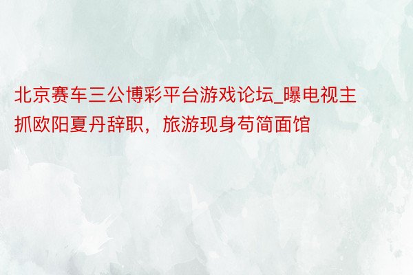 北京赛车三公博彩平台游戏论坛_曝电视主抓欧阳夏丹辞职，旅游现身苟简面馆