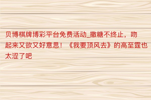 贝博棋牌博彩平台免费活动_撒糖不终止，吻起来又欲又好意思！《我要顶风去》的高至霆也太涩了吧