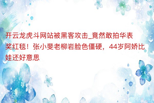开云龙虎斗网站被黑客攻击_竟然敢拍华表奖红毯！张小斐老柳岩脸色僵硬，44岁阿娇比娃还好意思
