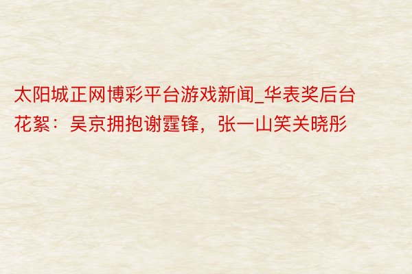 太阳城正网博彩平台游戏新闻_华表奖后台花絮：吴京拥抱谢霆锋，张一山笑关晓彤