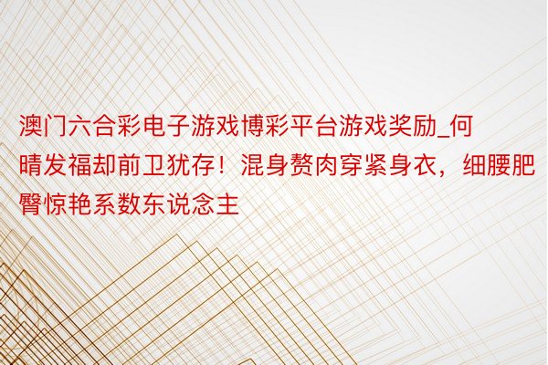 澳门六合彩电子游戏博彩平台游戏奖励_何晴发福却前卫犹存！混身赘肉穿紧身衣，细腰肥臀惊艳系数东说念主