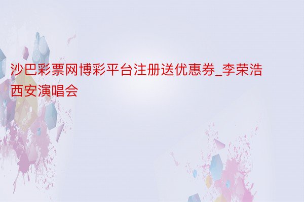 沙巴彩票网博彩平台注册送优惠券_李荣浩西安演唱会