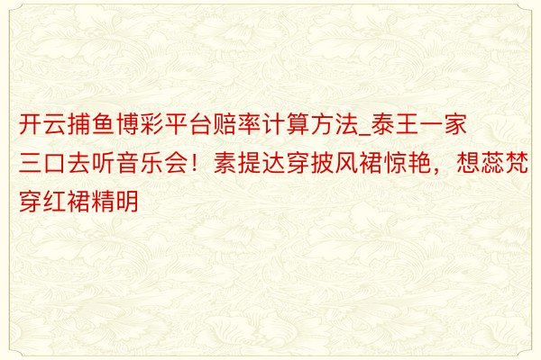 开云捕鱼博彩平台赔率计算方法_泰王一家三口去听音乐会！素提达穿披风裙惊艳，想蕊梵穿红裙精明