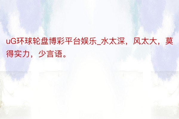 uG环球轮盘博彩平台娱乐_水太深，风太大，莫得实力，少言语。