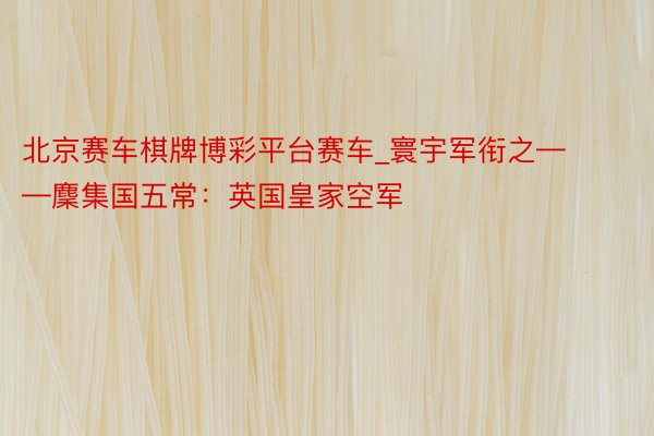 北京赛车棋牌博彩平台赛车_寰宇军衔之——麇集国五常：英国皇家空军