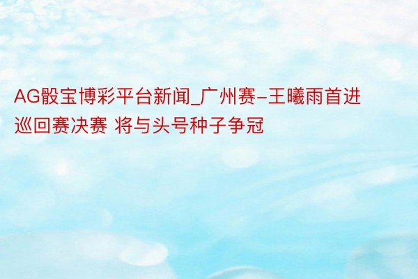 AG骰宝博彩平台新闻_广州赛-王曦雨首进巡回赛决赛 将与头号种子争冠