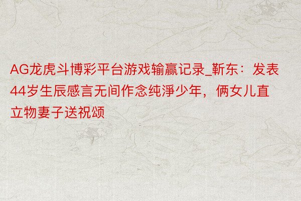 AG龙虎斗博彩平台游戏输赢记录_靳东：发表44岁生辰感言无间作念纯淨少年，俩女儿直立物妻子送祝颂