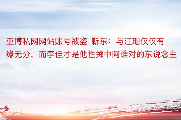 亚博私网网站账号被盗_靳东：与江珊仅仅有缘无分，而李佳才是他性掷中阿谁对的东说念主