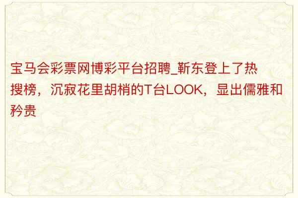 宝马会彩票网博彩平台招聘_靳东登上了热搜榜，沉寂花里胡梢的T台LOOK，显出儒雅和矜贵