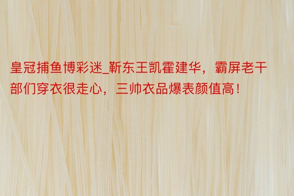 皇冠捕鱼博彩迷_靳东王凯霍建华，霸屏老干部们穿衣很走心，三帅衣品爆表颜值高！
