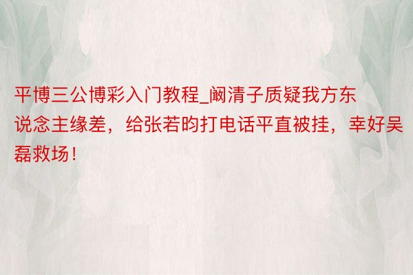 平博三公博彩入门教程_阚清子质疑我方东说念主缘差，给张若昀打电话平直被挂，幸好吴磊救场！