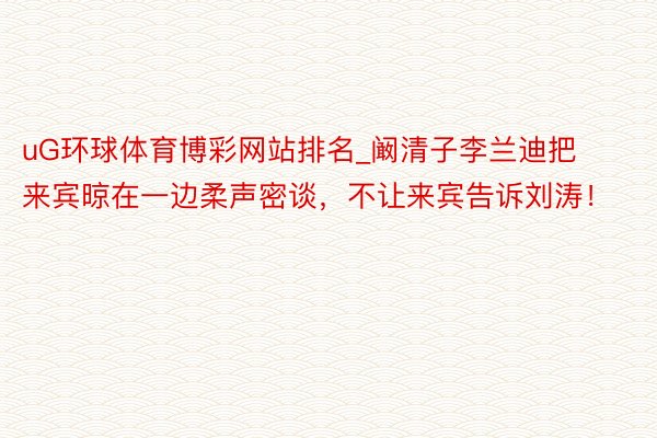 uG环球体育博彩网站排名_阚清子李兰迪把来宾晾在一边柔声密谈，不让来宾告诉刘涛！