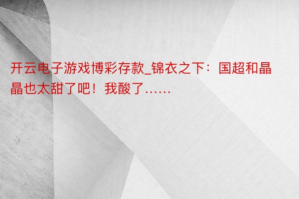 开云电子游戏博彩存款_锦衣之下：国超和晶晶也太甜了吧！我酸了……