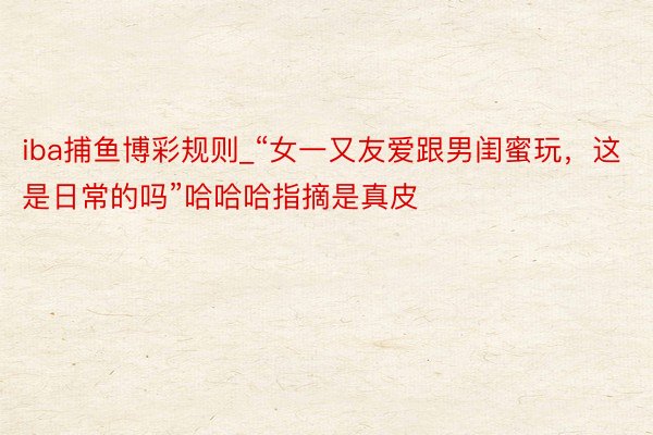 iba捕鱼博彩规则_“女一又友爱跟男闺蜜玩，这是日常的吗”哈哈哈指摘是真皮