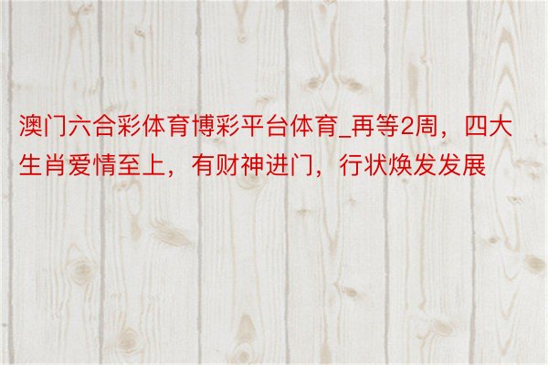 澳门六合彩体育博彩平台体育_再等2周，四大生肖爱情至上，有财神进门，行状焕发发展