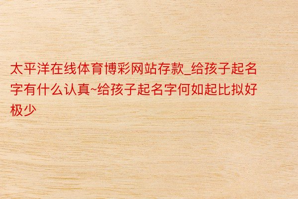 太平洋在线体育博彩网站存款_给孩子起名字有什么认真~给孩子起名字何如起比拟好极少