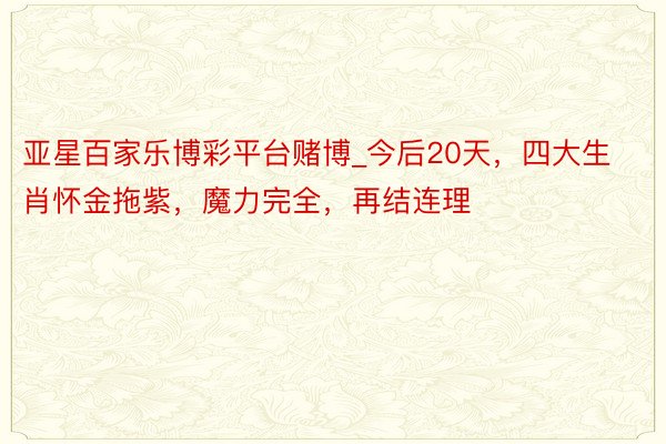 亚星百家乐博彩平台赌博_今后20天，四大生肖怀金拖紫，魔力完全，再结连理