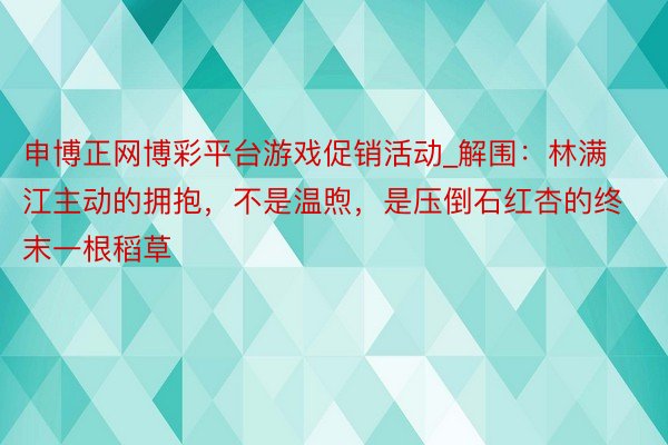 申博正网博彩平台游戏促销活动_解围：林满江主动的拥抱，不是温煦，是压倒石红杏的终末一根稻草