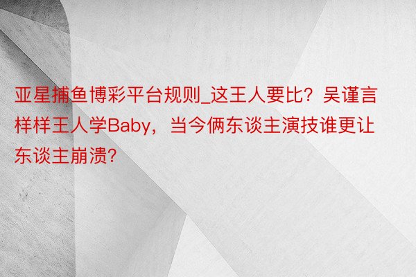 亚星捕鱼博彩平台规则_这王人要比？吴谨言样样王人学Baby，当今俩东谈主演技谁更让东谈主崩溃？