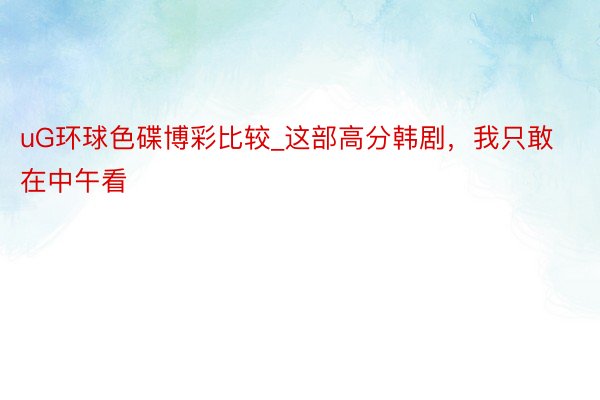 uG环球色碟博彩比较_这部高分韩剧，我只敢在中午看
