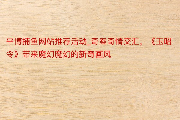 平博捕鱼网站推荐活动_奇案奇情交汇，《玉昭令》带来魔幻魔幻的新奇画风