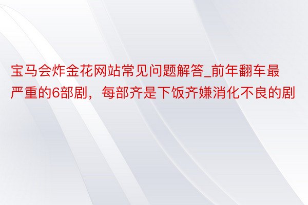 宝马会炸金花网站常见问题解答_前年翻车最严重的6部剧，每部齐是下饭齐嫌消化不良的剧