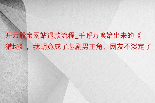 开云骰宝网站退款流程_千呼万唤始出来的《猎场》，我胡竟成了悲剧男主角，网友不淡定了