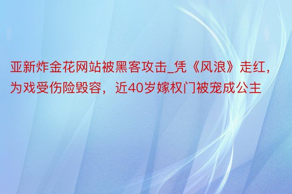 亚新炸金花网站被黑客攻击_凭《风浪》走红，为戏受伤险毁容，近40岁嫁权门被宠成公主